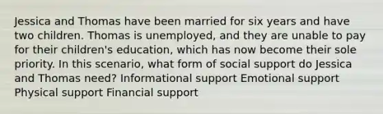 Jessica and Thomas have been married for six years and have two children. Thomas is unemployed, and they are unable to pay for their children's education, which has now become their sole priority. In this scenario, what form of social support do Jessica and Thomas need? Informational support Emotional support Physical support Financial support