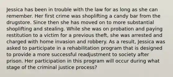 Jessica has been in trouble with the law for as long as she can remember. Her first crime was shoplifting a candy bar from the drugstore. Since then she has moved on to more substantial shoplifting and stealing. While she was on probation and paying restitution to a victim for a previous theft, she was arrested and charged with home invasion and robbery. As a result, Jessica was asked to participate in a rehabilitation program that is designed to provide a more successful readjustment to society after prison. Her participation in this program will occur during what stage of the criminal justice process?