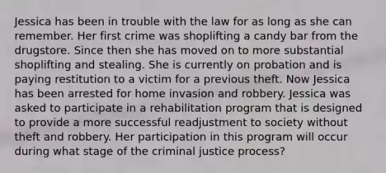 Jessica has been in trouble with the law for as long as she can remember. Her first crime was shoplifting a candy bar from the drugstore. Since then she has moved on to more substantial shoplifting and stealing. She is currently on probation and is paying restitution to a victim for a previous theft. Now Jessica has been arrested for home invasion and robbery. Jessica was asked to participate in a rehabilitation program that is designed to provide a more successful readjustment to society without theft and robbery. Her participation in this program will occur during what stage of the criminal justice process?