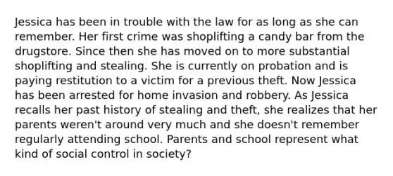 Jessica has been in trouble with the law for as long as she can remember. Her first crime was shoplifting a candy bar from the drugstore. Since then she has moved on to more substantial shoplifting and stealing. She is currently on probation and is paying restitution to a victim for a previous theft. Now Jessica has been arrested for home invasion and robbery. As Jessica recalls her past history of stealing and theft, she realizes that her parents weren't around very much and she doesn't remember regularly attending school. Parents and school represent what kind of social control in society?