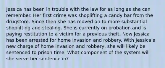 Jessica has been in trouble with the law for as long as she can remember. Her first crime was shoplifting a candy bar from the drugstore. Since then she has moved on to more substantial shoplifting and stealing. She is currently on probation and is paying restitution to a victim for a previous theft. Now Jessica has been arrested for home invasion and robbery. With Jessica's new charge of home invasion and robbery, she will likely be sentenced to prison time. What component of the system will she serve her sentence in?