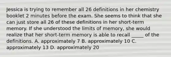 Jessica is trying to remember all 26 definitions in her chemistry booklet 2 minutes before the exam. She seems to think that she can just store all 26 of these definitions in her short-term memory. If she understood the limits of memory, she would realize that her short-term memory is able to recall _____ of the definitions. A. approximately 7 B. approximately 10 C. approximately 13 D. approximately 20