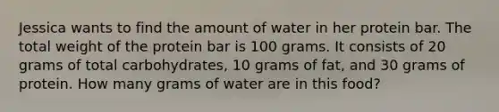 Jessica wants to find the amount of water in her protein bar. The total weight of the protein bar is 100 grams. It consists of 20 grams of total carbohydrates, 10 grams of fat, and 30 grams of protein. How many grams of water are in this food?