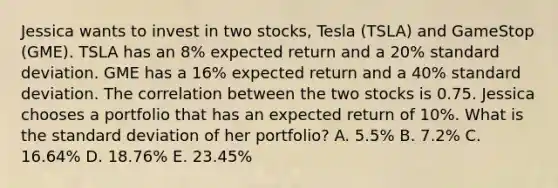 Jessica wants to invest in two stocks, Tesla (TSLA) and GameStop (GME). TSLA has an 8% expected return and a 20% standard deviation. GME has a 16% expected return and a 40% standard deviation. The correlation between the two stocks is 0.75. Jessica chooses a portfolio that has an expected return of 10%. What is the standard deviation of her portfolio? A. 5.5% B. 7.2% C. 16.64% D. 18.76% E. 23.45%