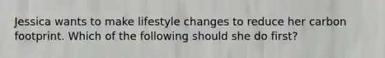 Jessica wants to make lifestyle changes to reduce her carbon footprint. Which of the following should she do first?