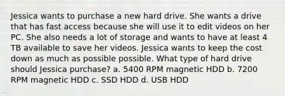 Jessica wants to purchase a new hard drive. She wants a drive that has fast access because she will use it to edit videos on her PC. She also needs a lot of storage and wants to have at least 4 TB available to save her videos. Jessica wants to keep the cost down as much as possible possible. What type of hard drive should Jessica purchase? a. 5400 RPM magnetic HDD b. 7200 RPM magnetic HDD c. SSD HDD d. USB HDD