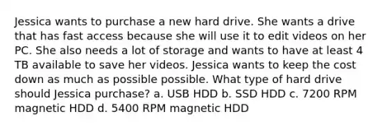 Jessica wants to purchase a new hard drive. She wants a drive that has fast access because she will use it to edit videos on her PC. She also needs a lot of storage and wants to have at least 4 TB available to save her videos. Jessica wants to keep the cost down as much as possible possible. What type of hard drive should Jessica purchase? a. USB HDD b. SSD HDD c. 7200 RPM magnetic HDD d. 5400 RPM magnetic HDD