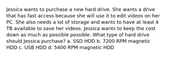 Jessica wants to purchase a new hard drive. She wants a drive that has fast access because she will use it to edit videos on her PC. She also needs a lot of storage and wants to have at least 4 TB available to save her videos. Jessica wants to keep the cost down as much as possible possible. What type of hard drive should Jessica purchase? a. SSD HDD b. 7200 RPM magnetic HDD c. USB HDD d. 5400 RPM magnetic HDD