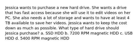 Jessica wants to purchase a new hard drive. She wants a drive that has fast access because she will use it to edit videos on her PC. She also needs a lot of storage and wants to have at least 4 TB available to save her videos. Jessica wants to keep the cost down as much as possible. What type of hard drive should Jessica purchase? a. SSD HDD b. 7200 RPM magnetic HDD c. USB HDD d. 5400 RPM magnetic HDD