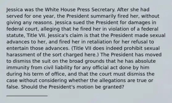 Jessica was the White House Press Secretary. After she had served for one year, the President summarily fired her, without giving any reasons. Jessica sued the President for damages in federal court, alleging that he fired her in violation of a federal statute, Title VII. Jessica's claim is that the President made sexual advances to her, and fired her in retaliation for her refusal to entertain those advances. (Title VII does indeed prohibit sexual harassment of the sort charged here.) The President has moved to dismiss the suit on the broad grounds that he has absolute immunity from civil liability for any official act done by him during his term of office, and that the court must dismiss the case without considering whether the allegations are true or false. Should the President's motion be granted? _________________