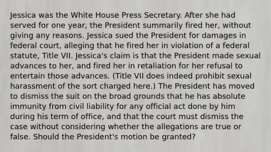 Jessica was the White House Press Secretary. After she had served for one year, the President summarily fired her, without giving any reasons. Jessica sued the President for damages in federal court, alleging that he fired her in violation of a federal statute, Title VII. Jessica's claim is that the President made sexual advances to her, and fired her in retaliation for her refusal to entertain those advances. (Title VII does indeed prohibit sexual harassment of the sort charged here.) The President has moved to dismiss the suit on the broad grounds that he has absolute immunity from civil liability for any official act done by him during his term of office, and that the court must dismiss the case without considering whether the allegations are true or false. Should the President's motion be granted?