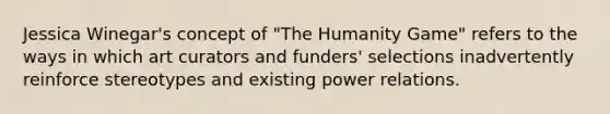 Jessica Winegar's concept of "The Humanity Game" refers to the ways in which art curators and funders' selections inadvertently reinforce stereotypes and existing power relations.