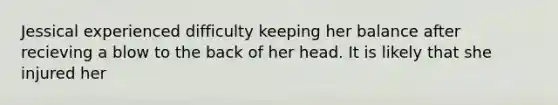 Jessical experienced difficulty keeping her balance after recieving a blow to the back of her head. It is likely that she injured her