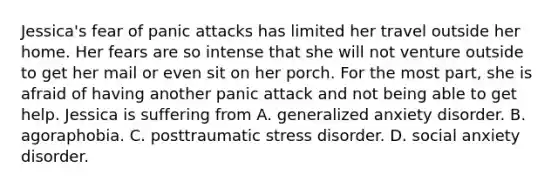 Jessica's fear of panic attacks has limited her travel outside her home. Her fears are so intense that she will not venture outside to get her mail or even sit on her porch. For the most part, she is afraid of having another panic attack and not being able to get help. Jessica is suffering from A. generalized anxiety disorder. B. agoraphobia. C. posttraumatic stress disorder. D. social anxiety disorder.