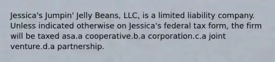 Jessica's Jumpin' Jelly Beans, LLC, is a limited liability company. Unless indicated otherwise on Jessica's federal tax form, the firm will be taxed asa.a cooperative.b.a corporation.c.a joint venture.d.a partnership.