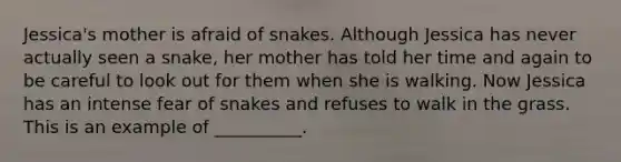 Jessica's mother is afraid of snakes. Although Jessica has never actually seen a snake, her mother has told her time and again to be careful to look out for them when she is walking. Now Jessica has an intense fear of snakes and refuses to walk in the grass. This is an example of __________.