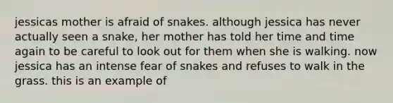 jessicas mother is afraid of snakes. although jessica has never actually seen a snake, her mother has told her time and time again to be careful to look out for them when she is walking. now jessica has an intense fear of snakes and refuses to walk in the grass. this is an example of