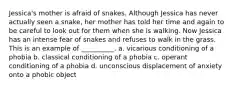 Jessica's mother is afraid of snakes. Although Jessica has never actually seen a snake, her mother has told her time and again to be careful to look out for them when she is walking. Now Jessica has an intense fear of snakes and refuses to walk in the grass. This is an example of __________. a. vicarious conditioning of a phobia b. classical conditioning of a phobia c. operant conditioning of a phobia d. unconscious displacement of anxiety onto a phobic object