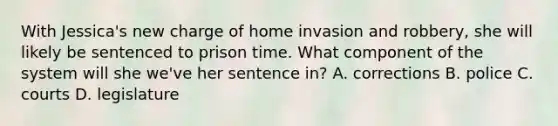 With Jessica's new charge of home invasion and robbery, she will likely be sentenced to prison time. What component of the system will she we've her sentence in? A. corrections B. police C. courts D. legislature