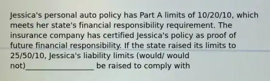 Jessica's personal auto policy has Part A limits of 10/20/10, which meets her state's financial responsibility requirement. The insurance company has certified Jessica's policy as proof of future financial responsibility. If the state raised its limits to 25/50/10, Jessica's liability limits (would/ would not)__________________ be raised to comply with