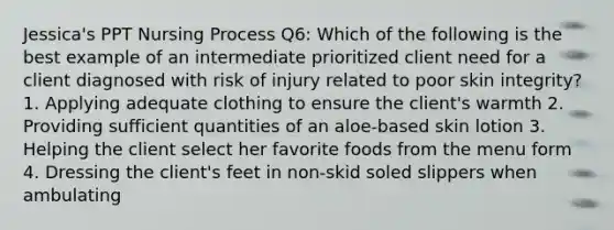 Jessica's PPT Nursing Process Q6: Which of the following is the best example of an intermediate prioritized client need for a client diagnosed with risk of injury related to poor skin integrity? 1. Applying adequate clothing to ensure the client's warmth 2. Providing sufficient quantities of an aloe-based skin lotion 3. Helping the client select her favorite foods from the menu form 4. Dressing the client's feet in non-skid soled slippers when ambulating