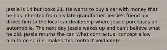 Jessie is 14 but looks 21. He wants to buy a car with money that he has inherited from his late grandfather. Jessie's friend Joy drives him to the local car dealership where Jessie purchases an automobile. The next day Jessie wakes up and can't believe what he did. Jessie returns the car. What contractual concept allow him to do so (i.e. makes this contract voidable)?