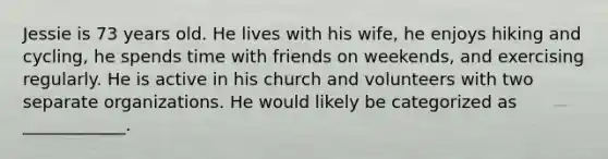 Jessie is 73 years old. He lives with his wife, he enjoys hiking and cycling, he spends time with friends on weekends, and exercising regularly. He is active in his church and volunteers with two separate organizations. He would likely be categorized as ____________.