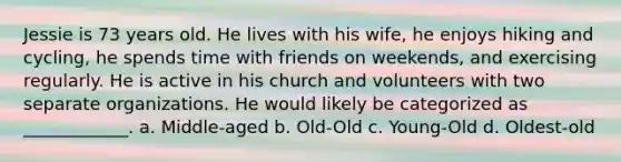 Jessie is 73 years old. He lives with his wife, he enjoys hiking and cycling, he spends time with friends on weekends, and exercising regularly. He is active in his church and volunteers with two separate organizations. He would likely be categorized as ____________. a. Middle-aged b. Old-Old c. Young-Old d. Oldest-old