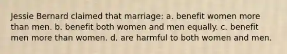 Jessie Bernard claimed that marriage: a. benefit women more than men. b. benefit both women and men equally. c. benefit men more than women. d. are harmful to both women and men.