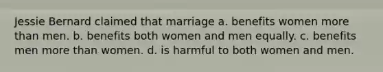 Jessie Bernard claimed that marriage a. benefits women more than men. b. benefits both women and men equally. c. benefits men more than women. d. is harmful to both women and men.