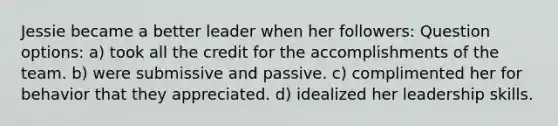 Jessie became a better leader when her followers: Question options: a) took all the credit for the accomplishments of the team. b) were submissive and passive. c) complimented her for behavior that they appreciated. d) idealized her leadership skills.