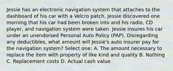 Jessie has an electronic navigation system that attaches to the dashboard of his car with a Velcro patch. Jessie discovered one morning that his car had been broken into and his radio, CD player, and navigation system were taken. Jessie insures his car under an unendorsed Personal Auto Policy (PAP). Disregarding any deductibles, what amount will Jessie's auto insurer pay for the navigation system? Select one: A. The amount necessary to replace the item with property of like kind and quality B. Nothing C. Replacement costs D. Actual cash value