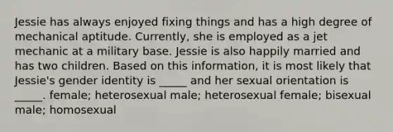 Jessie has always enjoyed fixing things and has a high degree of mechanical aptitude. Currently, she is employed as a jet mechanic at a military base. Jessie is also happily married and has two children. Based on this information, it is most likely that Jessie's gender identity is _____ and her sexual orientation is _____. female; heterosexual male; heterosexual female; bisexual male; homosexual