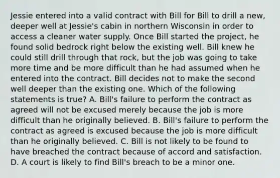 Jessie entered into a valid contract with Bill for Bill to drill a new, deeper well at Jessie's cabin in northern Wisconsin in order to access a cleaner water supply. Once Bill started the project, he found solid bedrock right below the existing well. Bill knew he could still drill through that rock, but the job was going to take more time and be more difficult than he had assumed when he entered into the contract. Bill decides not to make the second well deeper than the existing one. Which of the following statements is true? A. Bill's failure to perform the contract as agreed will not be excused merely because the job is more difficult than he originally believed. B. Bill's failure to perform the contract as agreed is excused because the job is more difficult than he originally believed. C. Bill is not likely to be found to have breached the contract because of accord and satisfaction. D. A court is likely to find Bill's breach to be a minor one.