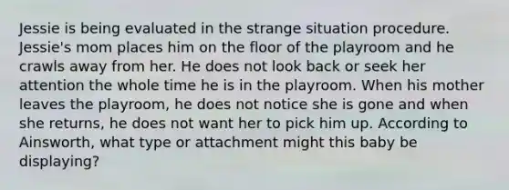 Jessie is being evaluated in the strange situation procedure. Jessie's mom places him on the floor of the playroom and he crawls away from her. He does not look back or seek her attention the whole time he is in the playroom. When his mother leaves the playroom, he does not notice she is gone and when she returns, he does not want her to pick him up. According to Ainsworth, what type or attachment might this baby be displaying?