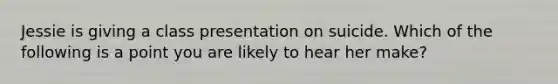 Jessie is giving a class presentation on suicide. Which of the following is a point you are likely to hear her make?