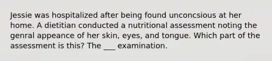 Jessie was hospitalized after being found unconcsious at her home. A dietitian conducted a nutritional assessment noting the genral appeance of her skin, eyes, and tongue. Which part of the assessment is this? The ___ examination.