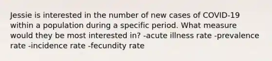 Jessie is interested in the number of new cases of COVID-19 within a population during a specific period. What measure would they be most interested in? -acute illness rate -prevalence rate -incidence rate -fecundity rate