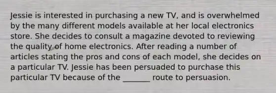 Jessie is interested in purchasing a new TV, and is overwhelmed by the many different models available at her local electronics store. She decides to consult a magazine devoted to reviewing the quality of home electronics. After reading a number of articles stating the pros and cons of each model, she decides on a particular TV. Jessie has been persuaded to purchase this particular TV because of the _______ route to persuasion.