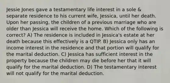 Jessie Jones gave a testamentary life interest in a sole & separate residence to his current wife, Jessica, until her death. Upon her passing, the children of a previous marriage who are older than Jessica will receive the home. Which of the following is correct? A) The residence is included in Jessica's estate at her death because this effectively is a QTIP. B) Jessica only has an income interest in the residence and that portion will qualify for the marital deduction. C) Jessica has sufficient interest in the property because the children may die before her that it will qualify for the marital deduction. D) The testamentary interest will not qualify for the marital deduction.