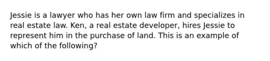 Jessie is a lawyer who has her own law firm and specializes in real estate law. Ken, a real estate developer, hires Jessie to represent him in the purchase of land. This is an example of which of the following?