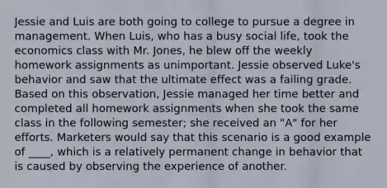 Jessie and Luis are both going to college to pursue a degree in management. When Luis, who has a busy social life, took the economics class with Mr. Jones, he blew off the weekly homework assignments as unimportant. Jessie observed Luke's behavior and saw that the ultimate effect was a failing grade. Based on this observation, Jessie managed her time better and completed all homework assignments when she took the same class in the following semester; she received an "A" for her efforts. Marketers would say that this scenario is a good example of ____, which is a relatively permanent change in behavior that is caused by observing the experience of another.