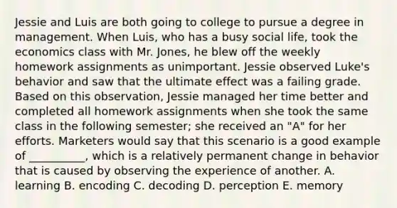 Jessie and Luis are both going to college to pursue a degree in management. When Luis, who has a busy social life, took the economics class with Mr. Jones, he blew off the weekly homework assignments as unimportant. Jessie observed Luke's behavior and saw that the ultimate effect was a failing grade. Based on this observation, Jessie managed her time better and completed all homework assignments when she took the same class in the following semester; she received an "A" for her efforts. Marketers would say that this scenario is a good example of __________, which is a relatively permanent change in behavior that is caused by observing the experience of another. A. learning B. encoding C. decoding D. perception E. memory