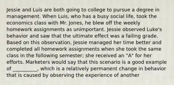 Jessie and Luis are both going to college to pursue a degree in management. When​ Luis, who has a busy social​ life, took the economics class with Mr.​ Jones, he blew off the weekly homework assignments as unimportant. Jessie observed​ Luke's behavior and saw that the ultimate effect was a failing grade. Based on this​ observation, Jessie managed her time better and completed all homework assignments when she took the same class in the following​ semester; she received an​ "A" for her efforts. Marketers would say that this scenario is a good example of​ __________, which is a relatively permanent change in behavior that is caused by observing the experience of another