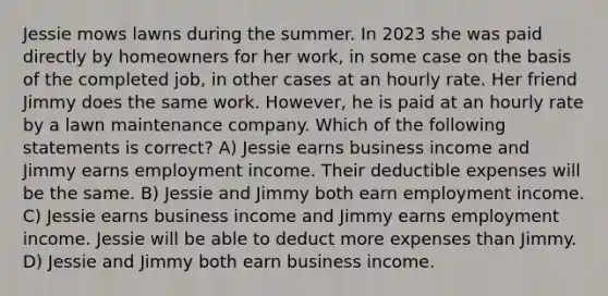 Jessie mows lawns during the summer. In 2023 she was paid directly by homeowners for her work, in some case on the basis of the completed job, in other cases at an hourly rate. Her friend Jimmy does the same work. However, he is paid at an hourly rate by a lawn maintenance company. Which of the following statements is correct? A) Jessie earns business income and Jimmy earns employment income. Their deductible expenses will be the same. B) Jessie and Jimmy both earn employment income. C) Jessie earns business income and Jimmy earns employment income. Jessie will be able to deduct more expenses than Jimmy. D) Jessie and Jimmy both earn business income.