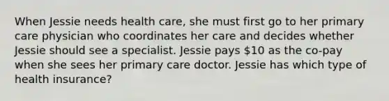 When Jessie needs health care, she must first go to her primary care physician who coordinates her care and decides whether Jessie should see a specialist. Jessie pays 10 as the co-pay when she sees her primary care doctor. Jessie has which type of health insurance?