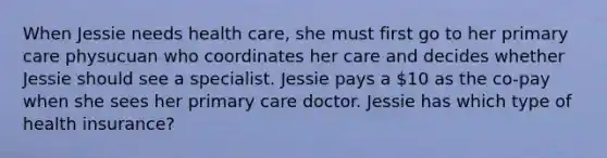 When Jessie needs health care, she must first go to her primary care physucuan who coordinates her care and decides whether Jessie should see a specialist. Jessie pays a 10 as the co-pay when she sees her primary care doctor. Jessie has which type of health insurance?