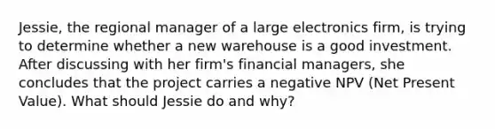 Jessie, the regional manager of a large electronics firm, is trying to determine whether a new warehouse is a good investment. After discussing with her firm's financial managers, she concludes that the project carries a negative NPV (Net Present Value). What should Jessie do and why?