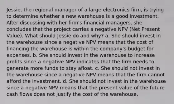 Jessie, the regional manager of a large electronics firm, is trying to determine whether a new warehouse is a good investment. After discussing with her firm's financial managers, she concludes that the project carries a negative NPV (Net Present Value). What should Jessie do and why? a. ​She should invest in the warehouse since a negative NPV means that the cost of financing the warehouse is within the company's budget for expenses. b. ​She should invest in the warehouse to increase profits since a negative NPV indicates that the firm needs to generate more funds to stay afloat. c. ​She should not invest in the warehouse since a negative NPV means that the firm cannot afford the investment. d. ​She should not invest in the warehouse since a negative NPV means that the present value of the future cash flows does not justify the cost of the warehouse.