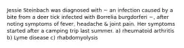 Jessie Steinbach was diagnosed with ~ an infection caused by a bite from a deer tick infected with Borrelia burgdorferi ~, after noting symptoms of fever, headache & joint pain. Her symptoms started after a camping trip last summer. a) rheumatoid arthritis b) Lyme disease c) rhabdomyolysis